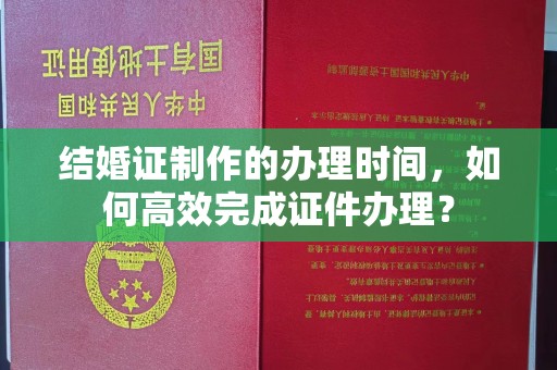 秀山结婚证制作的办理时间，如何高效完成证件办理？