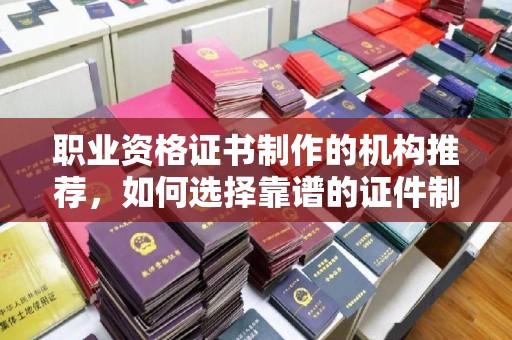 秀山职业资格证书制作的机构推荐，如何选择靠谱的证件制作公司？